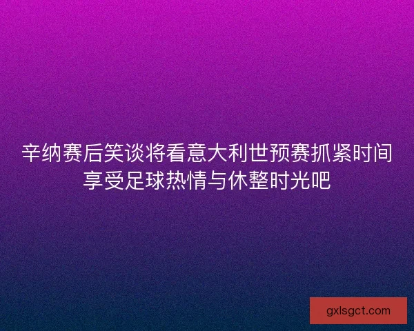 辛纳赛后笑谈将看意大利世预赛抓紧时间享受足球热情与休整时光吧