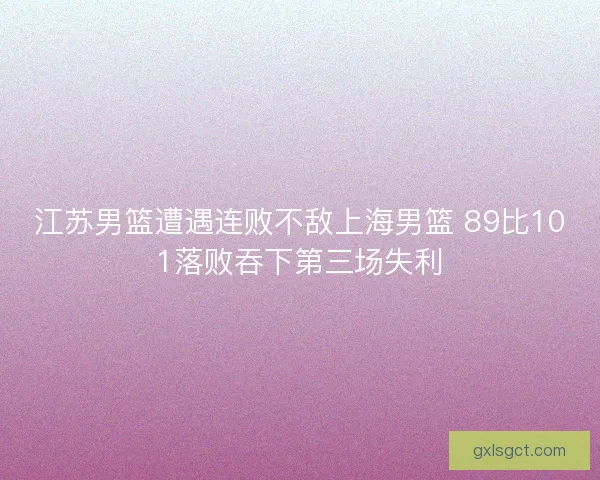 江苏男篮遭遇连败不敌上海男篮 89比101落败吞下第三场失利