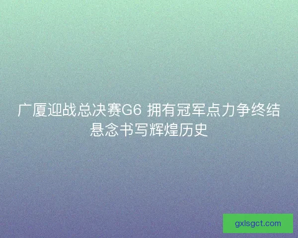 广厦迎战总决赛G6 拥有冠军点力争终结悬念书写辉煌历史