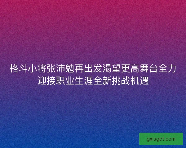 格斗小将张沛勉再出发渴望更高舞台全力迎接职业生涯全新挑战机遇