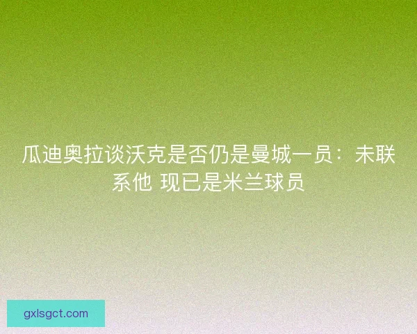 瓜迪奥拉谈沃克是否仍是曼城一员：未联系他 现已是米兰球员