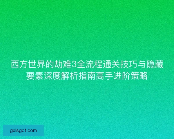 西方世界的劫难3全流程通关技巧与隐藏要素深度解析指南高手进阶策略