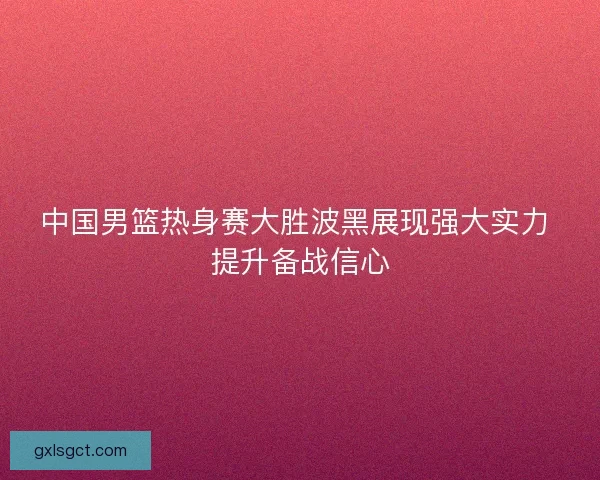中国男篮热身赛大胜波黑展现强大实力 提升备战信心