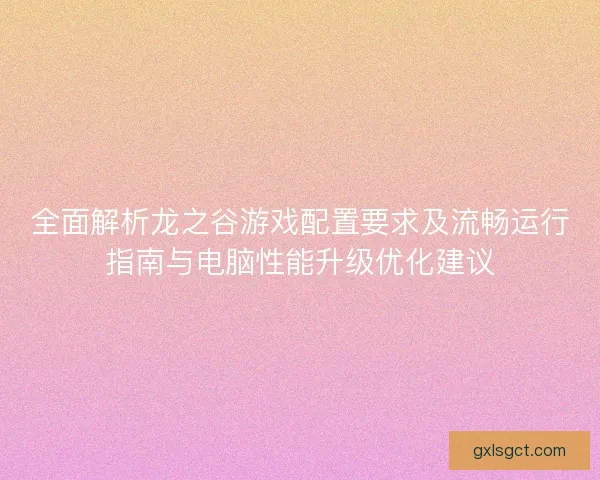 全面解析龙之谷游戏配置要求及流畅运行指南与电脑性能升级优化建议